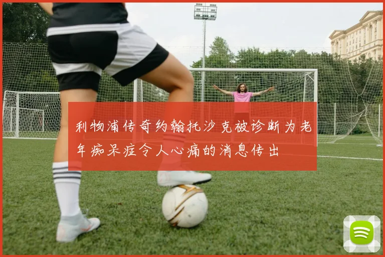 利物浦传奇约翰托沙克被诊断为老年痴呆症令人心痛的消息传出