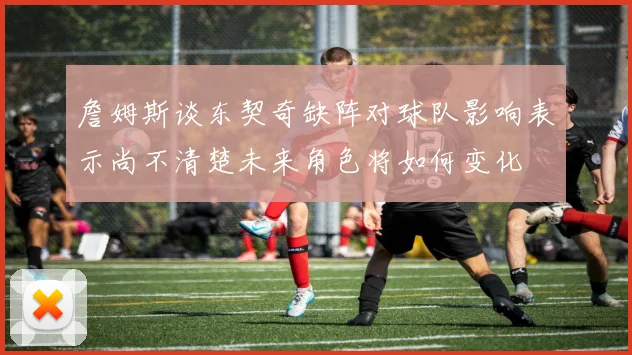 詹姆斯谈东契奇缺阵对球队影响表示尚不清楚未来角色将如何变化