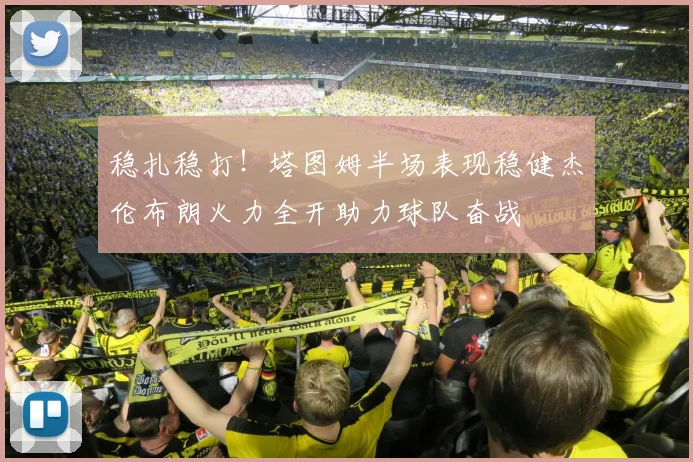 稳扎稳打！塔图姆半场表现稳健杰伦布朗火力全开助力球队奋战