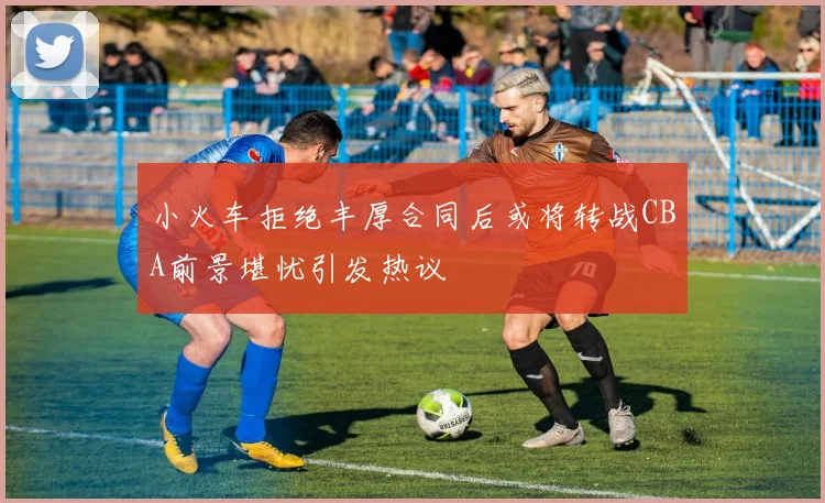 小火车拒绝丰厚合同后或将转战CBA前景堪忧引发热议