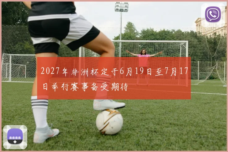 2027年非洲杯定于6月19日至7月17日举行赛事备受期待