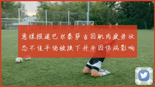 意媒报道巴尔泰萨吉因肌肉疲劳状态不佳半场被换下并非因伤病影响