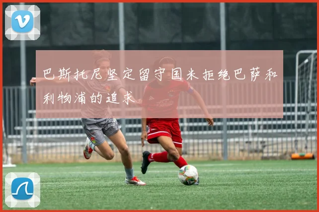 巴斯托尼坚定留守国米拒绝巴萨和利物浦的追求