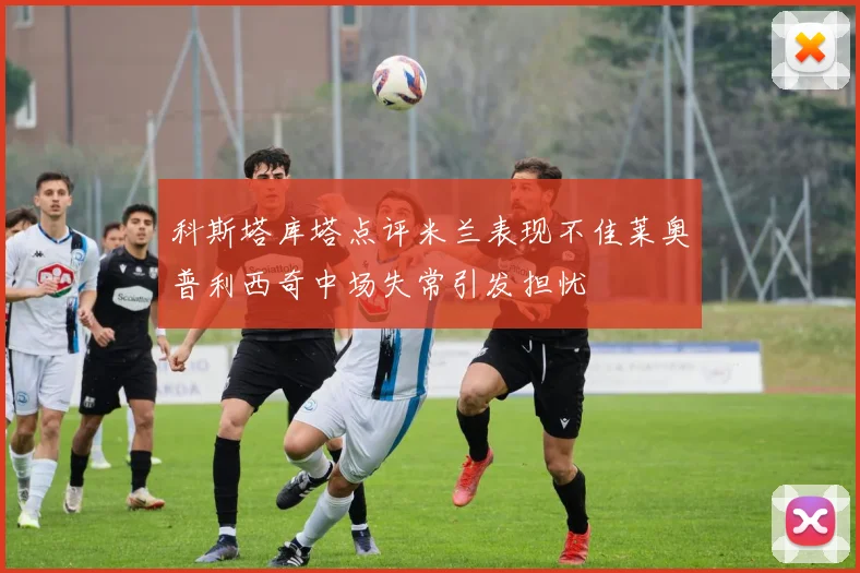 科斯塔库塔点评米兰表现不佳莱奥普利西奇中场失常引发担忧