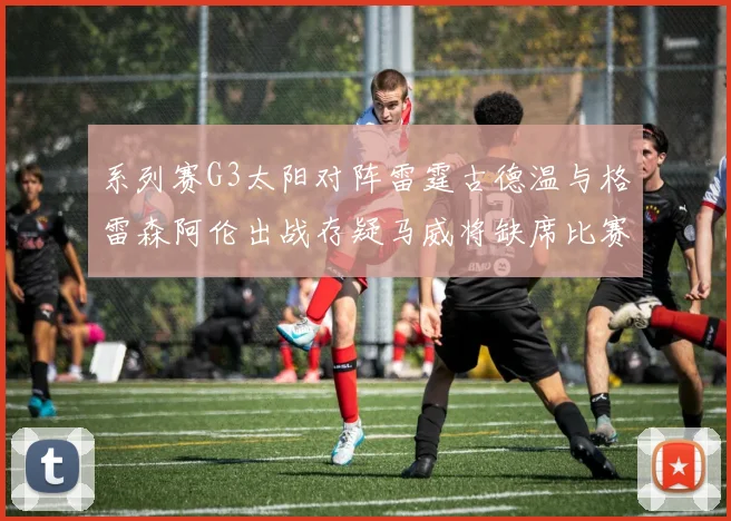 系列赛G3太阳对阵雷霆古德温与格雷森阿伦出战存疑马威将缺席比赛