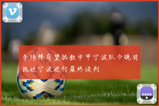 李玮锋有望执教中甲宁波队今晚将抵达宁波进行最终谈判