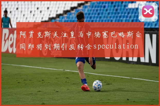 阿贾克斯关注皇马中场塞巴略斯合同即将到期引发转会speculation