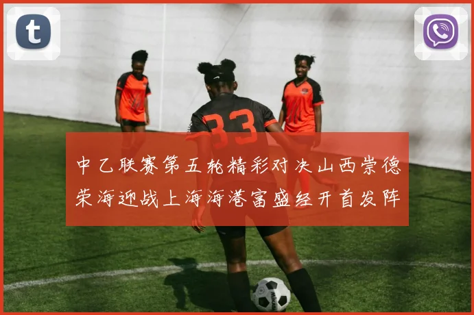 中乙联赛第五轮精彩对决山西崇德荣海迎战上海海港富盛经开首发阵容揭晓
