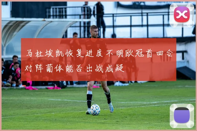 马杜埃凯恢复进度不明欧冠首回合对阵葡体能否出战成疑