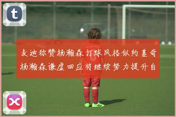 麦迪称赞杨瀚森打球风格似约基奇杨瀚森谦虚回应将继续努力提升自己