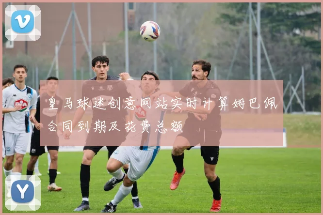 皇马球迷创意网站实时计算姆巴佩合同到期及花费总额