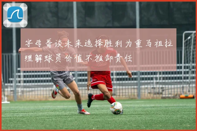 字母哥谈未来选择胜利为重马祖拉理解球员价值不推卸责任