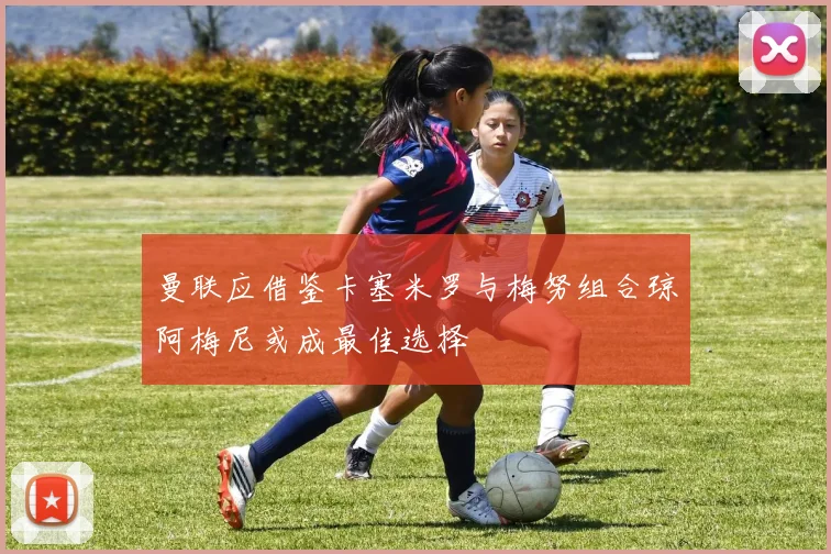 曼联应借鉴卡塞米罗与梅努组合琼阿梅尼或成最佳选择