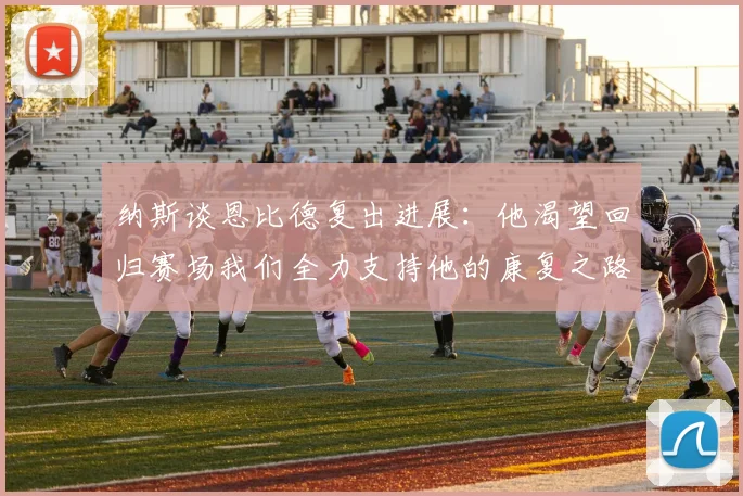 纳斯谈恩比德复出进展：他渴望回归赛场我们全力支持他的康复之路