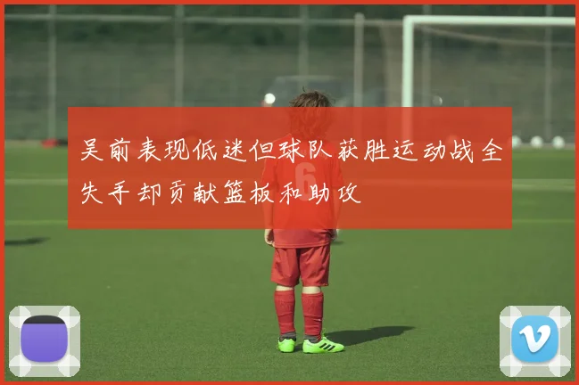 吴前表现低迷但球队获胜运动战全失手却贡献篮板和助攻