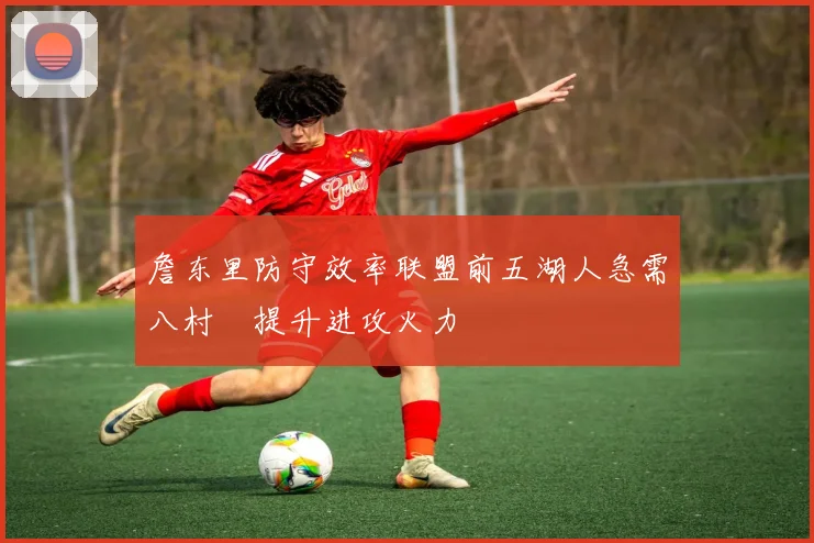 詹东里防守效率联盟前五湖人急需八村塁提升进攻火力
