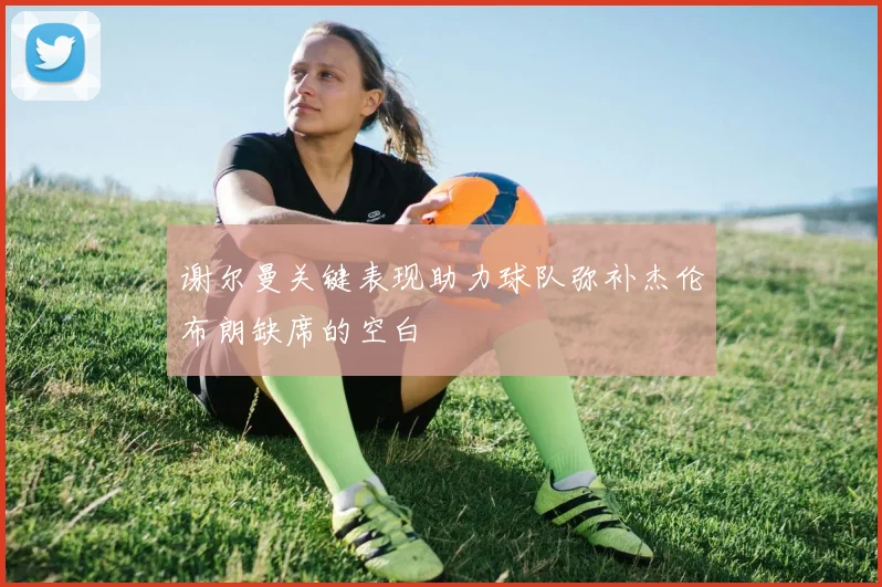 谢尔曼关键表现助力球队弥补杰伦布朗缺席的空白