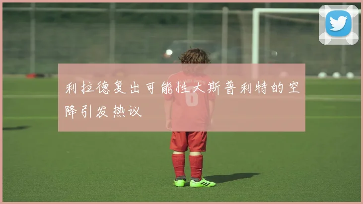 利拉德复出可能性大斯普利特的空降引发热议
