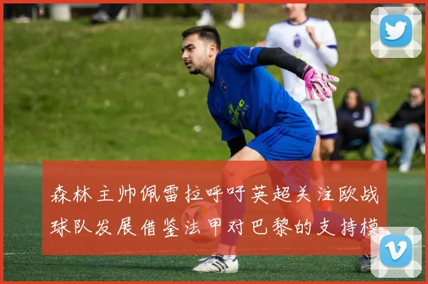 森林主帅佩雷拉呼吁英超关注欧战球队发展借鉴法甲对巴黎的支持模式