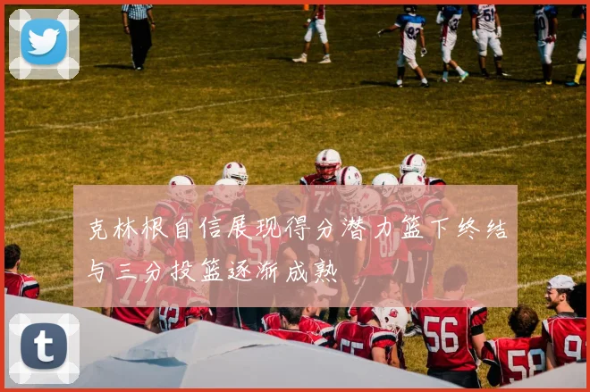 克林根自信展现得分潜力篮下终结与三分投篮逐渐成熟