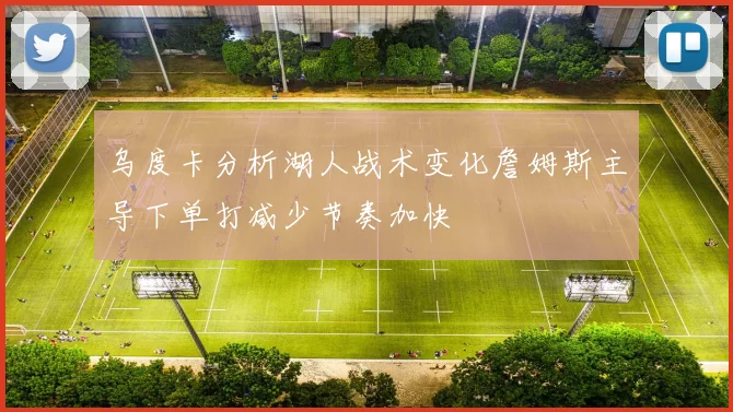 乌度卡分析湖人战术变化詹姆斯主导下单打减少节奏加快