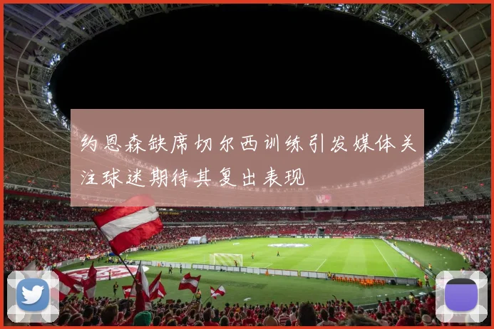约恩森缺席切尔西训练引发媒体关注球迷期待其复出表现